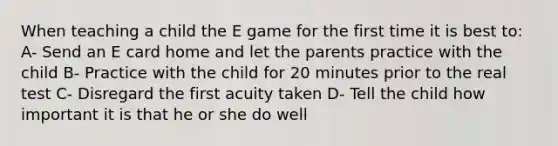 When teaching a child the E game for the first time it is best to: A- Send an E card home and let the parents practice with the child B- Practice with the child for 20 minutes prior to the real test C- Disregard the first acuity taken D- Tell the child how important it is that he or she do well