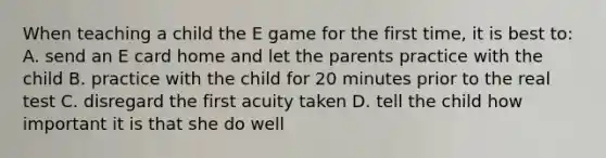 When teaching a child the E game for the first time, it is best to: A. send an E card home and let the parents practice with the child B. practice with the child for 20 minutes prior to the real test C. disregard the first acuity taken D. tell the child how important it is that she do well