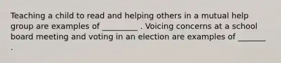 Teaching a child to read and helping others in a mutual help group are examples of _________ . Voicing concerns at a school board meeting and voting in an election are examples of _______ .