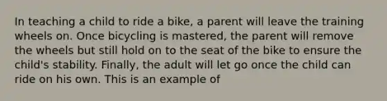 In teaching a child to ride a bike, a parent will leave the training wheels on. Once bicycling is mastered, the parent will remove the wheels but still hold on to the seat of the bike to ensure the child's stability. Finally, the adult will let go once the child can ride on his own. This is an example of