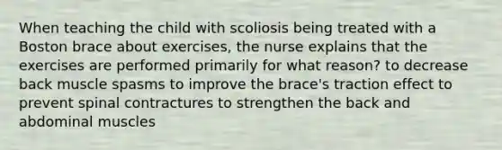 When teaching the child with scoliosis being treated with a Boston brace about exercises, the nurse explains that the exercises are performed primarily for what reason? to decrease back muscle spasms to improve the brace's traction effect to prevent spinal contractures to strengthen the back and abdominal muscles