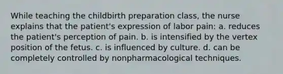 While teaching the childbirth preparation class, the nurse explains that the patient's expression of labor pain: a. reduces the patient's perception of pain. b. is intensified by the vertex position of the fetus. c. is influenced by culture. d. can be completely controlled by nonpharmacological techniques.