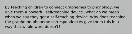 By teaching children to connect graphemes to phonology, we give them a powerful self-teaching device. What do we mean when we say they get a self-teaching device. Why does teaching the grapheme-phoneme correspondences give them this in a way that whole word doesn't?