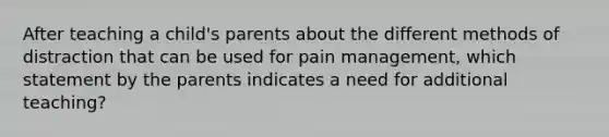 After teaching a child's parents about the different methods of distraction that can be used for pain management, which statement by the parents indicates a need for additional teaching?