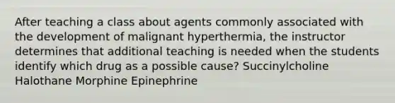 After teaching a class about agents commonly associated with the development of malignant hyperthermia, the instructor determines that additional teaching is needed when the students identify which drug as a possible cause? Succinylcholine Halothane Morphine Epinephrine