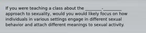 If you were teaching a class about the ________-_________ approach to sexuality, would you would likely focus on how individuals in various settings engage in different sexual behavior and attach different meanings to sexual activity.