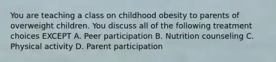 You are teaching a class on childhood obesity to parents of overweight children. You discuss all of the following treatment choices EXCEPT A. Peer participation B. Nutrition counseling C. Physical activity D. Parent participation