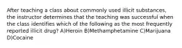 After teaching a class about commonly used illicit substances, the instructor determines that the teaching was successful when the class identifies which of the following as the most frequently reported illicit drug? A)Heroin B)Methamphetamine C)Marijuana D)Cocaine