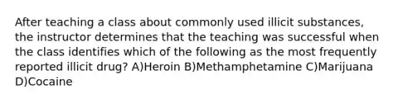 After teaching a class about commonly used illicit substances, the instructor determines that the teaching was successful when the class identifies which of the following as the most frequently reported illicit drug? A)Heroin B)Methamphetamine C)Marijuana D)Cocaine