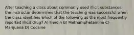 After teaching a class about commonly used illicit substances, the instructor determines that the teaching was successful when the class identifies which of the following as the most frequently reported illicit drug? A) Heroin B) Methamphetamine C) Marijuana D) Cocaine