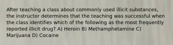 After teaching a class about commonly used illicit substances, the instructor determines that the teaching was successful when the class identifies which of the following as the most frequently reported illicit drug? A) Heroin B) Methamphetamine C) Marijuana D) Cocaine