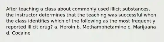 After teaching a class about commonly used illicit substances, the instructor determines that the teaching was successful when the class identifies which of the following as the most frequently reported illicit drug? a. Heroin b. Methamphetamine c. Marijuana d. Cocaine