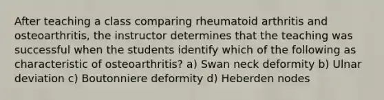 After teaching a class comparing rheumatoid arthritis and osteoarthritis, the instructor determines that the teaching was successful when the students identify which of the following as characteristic of osteoarthritis? a) Swan neck deformity b) Ulnar deviation c) Boutonniere deformity d) Heberden nodes