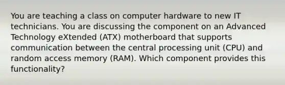 You are teaching a class on computer hardware to new IT technicians. You are discussing the component on an Advanced Technology eXtended (ATX) motherboard that supports communication between the central processing unit (CPU) and random access memory (RAM). Which component provides this functionality?