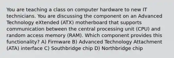 You are teaching a class on computer hardware to new IT technicians. You are discussing the component on an Advanced Technology eXtended (ATX) motherboard that supports communication between the central processing unit (CPU) and random access memory (RAM). Which component provides this functionality? A) Firmware B) Advanced Technology Attachment (ATA) interface C) Southbridge chip D) Northbridge chip