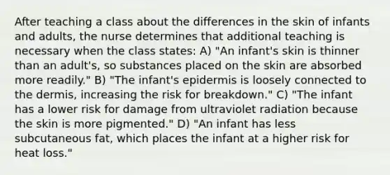 After teaching a class about the differences in the skin of infants and adults, the nurse determines that additional teaching is necessary when the class states: A) "An infant's skin is thinner than an adult's, so substances placed on the skin are absorbed more readily." B) "The infant's epidermis is loosely connected to the dermis, increasing the risk for breakdown." C) "The infant has a lower risk for damage from ultraviolet radiation because the skin is more pigmented." D) "An infant has less subcutaneous fat, which places the infant at a higher risk for heat loss."