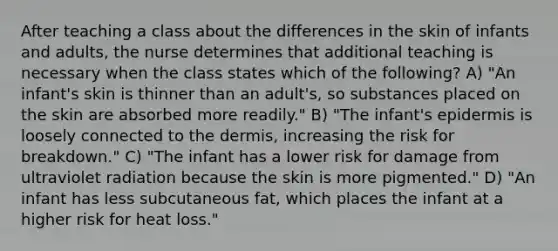 After teaching a class about the differences in the skin of infants and adults, the nurse determines that additional teaching is necessary when the class states which of the following? A) "An infant's skin is thinner than an adult's, so substances placed on the skin are absorbed more readily." B) "The infant's epidermis is loosely connected to the dermis, increasing the risk for breakdown." C) "The infant has a lower risk for damage from ultraviolet radiation because the skin is more pigmented." D) "An infant has less subcutaneous fat, which places the infant at a higher risk for heat loss."