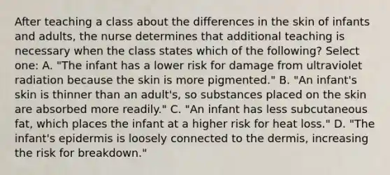 After teaching a class about the differences in the skin of infants and adults, the nurse determines that additional teaching is necessary when the class states which of the following? Select one: A. "The infant has a lower risk for damage from ultraviolet radiation because the skin is more pigmented." B. "An infant's skin is thinner than an adult's, so substances placed on the skin are absorbed more readily." C. "An infant has less subcutaneous fat, which places the infant at a higher risk for heat loss." D. "The infant's epidermis is loosely connected to the dermis, increasing the risk for breakdown."