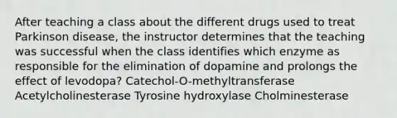 After teaching a class about the different drugs used to treat Parkinson disease, the instructor determines that the teaching was successful when the class identifies which enzyme as responsible for the elimination of dopamine and prolongs the effect of levodopa? Catechol-O-methyltransferase Acetylcholinesterase Tyrosine hydroxylase Cholminesterase