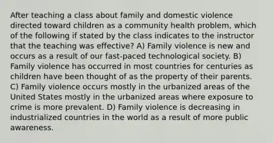 After teaching a class about family and domestic violence directed toward children as a community health problem, which of the following if stated by the class indicates to the instructor that the teaching was effective? A) Family violence is new and occurs as a result of our fast-paced technological society. B) Family violence has occurred in most countries for centuries as children have been thought of as the property of their parents. C) Family violence occurs mostly in the urbanized areas of the United States mostly in the urbanized areas where exposure to crime is more prevalent. D) Family violence is decreasing in industrialized countries in the world as a result of more public awareness.