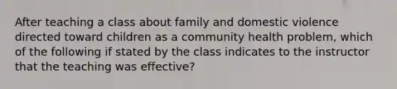 After teaching a class about family and domestic violence directed toward children as a community health problem, which of the following if stated by the class indicates to the instructor that the teaching was effective?