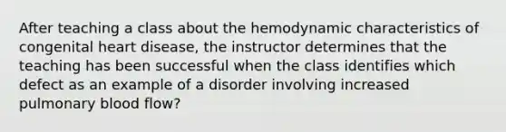 After teaching a class about the hemodynamic characteristics of congenital heart disease, the instructor determines that the teaching has been successful when the class identifies which defect as an example of a disorder involving increased pulmonary blood flow?