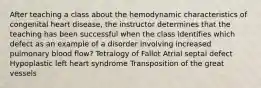 After teaching a class about the hemodynamic characteristics of congenital heart disease, the instructor determines that the teaching has been successful when the class identifies which defect as an example of a disorder involving increased pulmonary blood flow? Tetralogy of Fallot Atrial septal defect Hypoplastic left heart syndrome Transposition of the great vessels