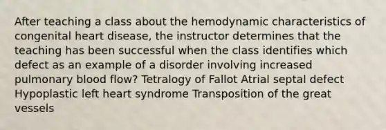 After teaching a class about the hemodynamic characteristics of congenital heart disease, the instructor determines that the teaching has been successful when the class identifies which defect as an example of a disorder involving increased pulmonary blood flow? Tetralogy of Fallot Atrial septal defect Hypoplastic left heart syndrome Transposition of the great vessels