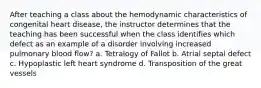 After teaching a class about the hemodynamic characteristics of congenital heart disease, the instructor determines that the teaching has been successful when the class identifies which defect as an example of a disorder involving increased pulmonary blood flow? a. Tetralogy of Fallot b. Atrial septal defect c. Hypoplastic left heart syndrome d. Transposition of the great vessels