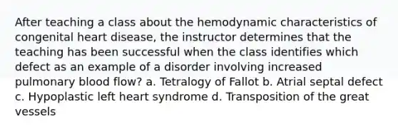 After teaching a class about the hemodynamic characteristics of congenital heart disease, the instructor determines that the teaching has been successful when the class identifies which defect as an example of a disorder involving increased pulmonary blood flow? a. Tetralogy of Fallot b. Atrial septal defect c. Hypoplastic left heart syndrome d. Transposition of the great vessels