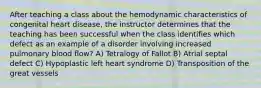 After teaching a class about the hemodynamic characteristics of congenital heart disease, the instructor determines that the teaching has been successful when the class identifies which defect as an example of a disorder involving increased pulmonary blood flow? A) Tetralogy of Fallot B) Atrial septal defect C) Hypoplastic left heart syndrome D) Transposition of the great vessels