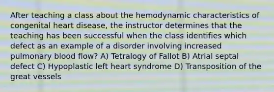 After teaching a class about the hemodynamic characteristics of congenital heart disease, the instructor determines that the teaching has been successful when the class identifies which defect as an example of a disorder involving increased pulmonary blood flow? A) Tetralogy of Fallot B) Atrial septal defect C) Hypoplastic left heart syndrome D) Transposition of the great vessels