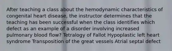 After teaching a class about the hemodynamic characteristics of congenital heart disease, the instructor determines that the teaching has been successful when the class identifies which defect as an example of a disorder involving increased pulmonary blood flow? Tetralogy of Fallot Hypoplastic left heart syndrome Transposition of the great vessels Atrial septal defect