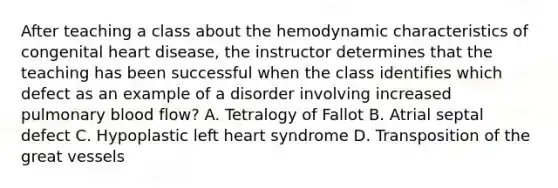 After teaching a class about the hemodynamic characteristics of congenital heart disease, the instructor determines that the teaching has been successful when the class identifies which defect as an example of a disorder involving increased pulmonary blood flow? A. Tetralogy of Fallot B. Atrial septal defect C. Hypoplastic left heart syndrome D. Transposition of the great vessels