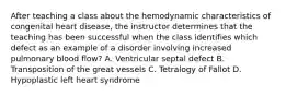 After teaching a class about the hemodynamic characteristics of congenital heart disease, the instructor determines that the teaching has been successful when the class identifies which defect as an example of a disorder involving increased pulmonary blood flow? A. Ventricular septal defect B. Transposition of the great vessels C. Tetralogy of Fallot D. Hypoplastic left heart syndrome