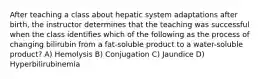 After teaching a class about hepatic system adaptations after birth, the instructor determines that the teaching was successful when the class identifies which of the following as the process of changing bilirubin from a fat-soluble product to a water-soluble product? A) Hemolysis B) Conjugation C) Jaundice D) Hyperbilirubinemia