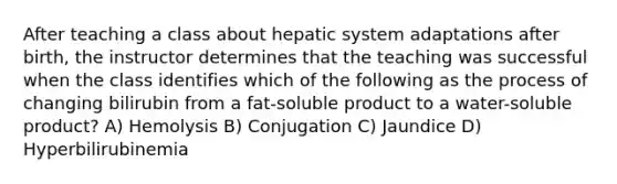 After teaching a class about hepatic system adaptations after birth, the instructor determines that the teaching was successful when the class identifies which of the following as the process of changing bilirubin from a fat-soluble product to a water-soluble product? A) Hemolysis B) Conjugation C) Jaundice D) Hyperbilirubinemia