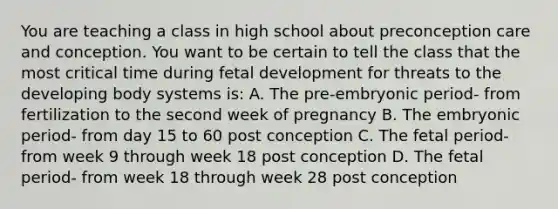 You are teaching a class in high school about preconception care and conception. You want to be certain to tell the class that the most critical time during fetal development for threats to the developing body systems is: A. The pre-embryonic period- from fertilization to the second week of pregnancy B. The embryonic period- from day 15 to 60 post conception C. The fetal period- from week 9 through week 18 post conception D. The fetal period- from week 18 through week 28 post conception