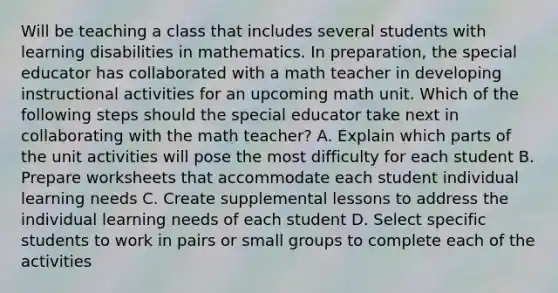 Will be teaching a class that includes several students with learning disabilities in mathematics. In preparation, the special educator has collaborated with a math teacher in developing instructional activities for an upcoming math unit. Which of the following steps should the special educator take next in collaborating with the math teacher? A. Explain which parts of the unit activities will pose the most difficulty for each student B. Prepare worksheets that accommodate each student individual learning needs C. Create supplemental lessons to address the individual learning needs of each student D. Select specific students to work in pairs or small groups to complete each of the activities