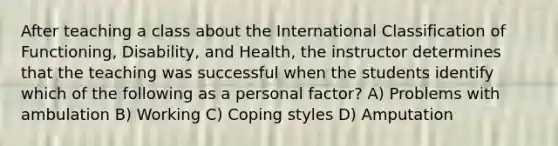 After teaching a class about the International Classification of Functioning, Disability, and Health, the instructor determines that the teaching was successful when the students identify which of the following as a personal factor? A) Problems with ambulation B) Working C) Coping styles D) Amputation