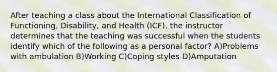 After teaching a class about the International Classification of Functioning, Disability, and Health (ICF), the instructor determines that the teaching was successful when the students identify which of the following as a personal factor? A)Problems with ambulation B)Working C)Coping styles D)Amputation