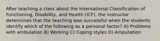 After teaching a class about the International Classification of Functioning, Disability, and Health (ICF), the instructor determines that the teaching was successful when the students identify which of the following as a personal factor? A) Problems with ambulation B) Working C) Coping styles D) Amputation