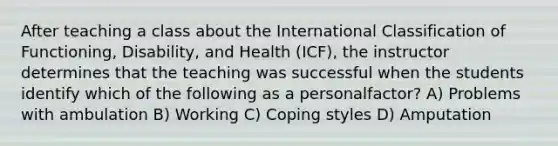 After teaching a class about the International Classification of Functioning, Disability, and Health (ICF), the instructor determines that the teaching was successful when the students identify which of the following as a personalfactor? A) Problems with ambulation B) Working C) Coping styles D) Amputation