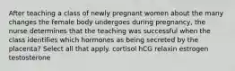 After teaching a class of newly pregnant women about the many changes the female body undergoes during pregnancy, the nurse determines that the teaching was successful when the class identifies which hormones as being secreted by the placenta? Select all that apply. cortisol hCG relaxin estrogen testosterone