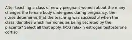 After teaching a class of newly pregnant women about the many changes the female body undergoes during pregnancy, the nurse determines that the teaching was successful when the class identifies which hormones as being secreted by the placenta? Select all that apply. hCG relaxin estrogen testosterone cortisol