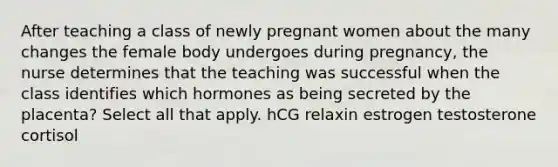 After teaching a class of newly pregnant women about the many changes the female body undergoes during pregnancy, the nurse determines that the teaching was successful when the class identifies which hormones as being secreted by the placenta? Select all that apply. hCG relaxin estrogen testosterone cortisol