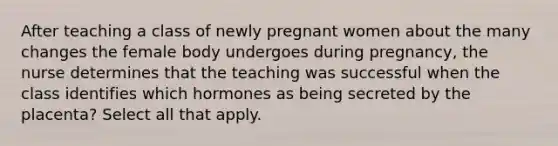 After teaching a class of newly pregnant women about the many changes the female body undergoes during pregnancy, the nurse determines that the teaching was successful when the class identifies which hormones as being secreted by the placenta? Select all that apply.