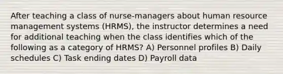 After teaching a class of nurse-managers about human resource management systems (HRMS), the instructor determines a need for additional teaching when the class identifies which of the following as a category of HRMS? A) Personnel profiles B) Daily schedules C) Task ending dates D) Payroll data