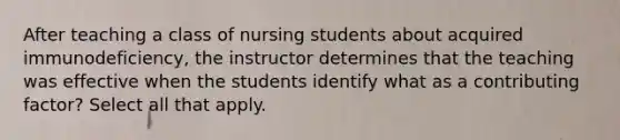 After teaching a class of nursing students about acquired immunodeficiency, the instructor determines that the teaching was effective when the students identify what as a contributing factor? Select all that apply.