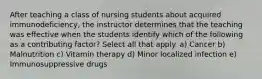 After teaching a class of nursing students about acquired immunodeficiency, the instructor determines that the teaching was effective when the students identify which of the following as a contributing factor? Select all that apply. a) Cancer b) Malnutrition c) Vitamin therapy d) Minor localized infection e) Immunosuppressive drugs